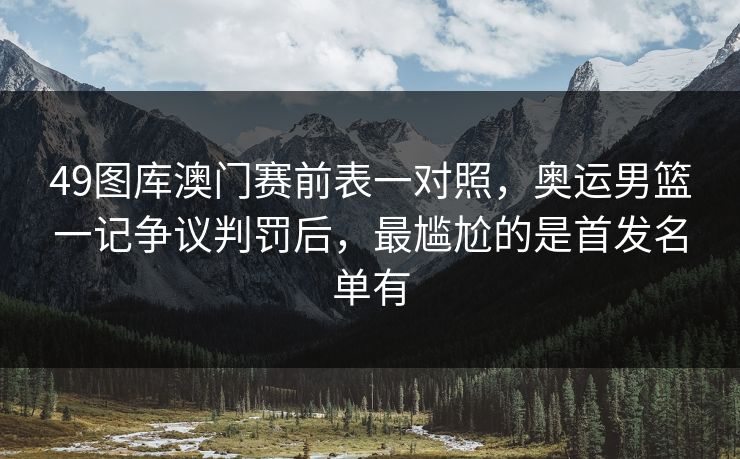 49图库澳门赛前表一对照，奥运男篮一记争议判罚后，最尴尬的是首发名单有