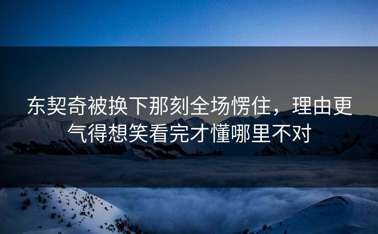 东契奇被换下那刻全场愣住，理由更气得想笑看完才懂哪里不对