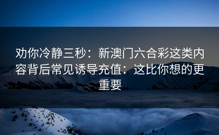 劝你冷静三秒：新澳门六合彩这类内容背后常见诱导充值：这比你想的更重要