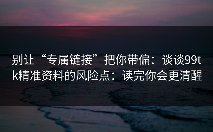 别让“专属链接”把你带偏：谈谈99tk精准资料的风险点：读完你会更清醒