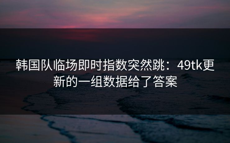 韩国队临场即时指数突然跳：49tk更新的一组数据给了答案