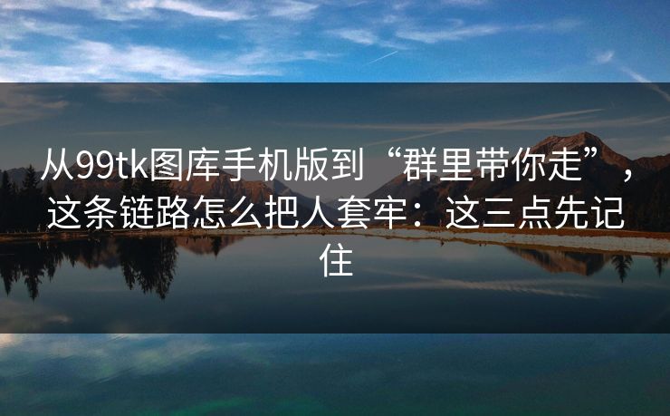从99tk图库手机版到“群里带你走”，这条链路怎么把人套牢：这三点先记住