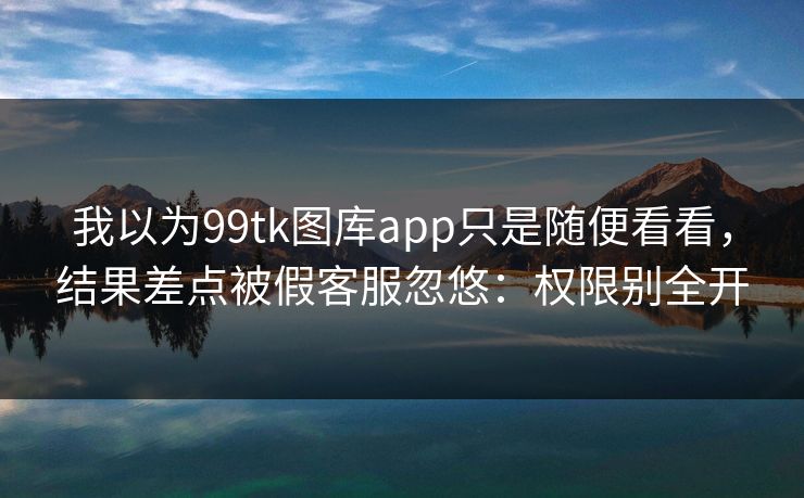 我以为99tk图库app只是随便看看，结果差点被假客服忽悠：权限别全开