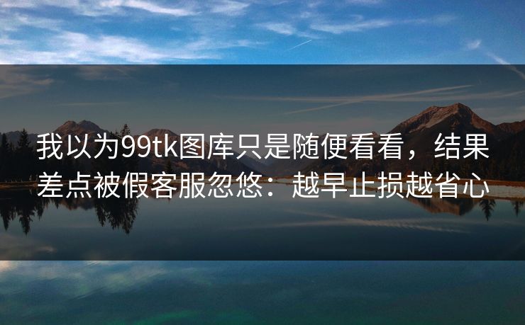 我以为99tk图库只是随便看看，结果差点被假客服忽悠：越早止损越省心
