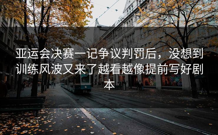 亚运会决赛一记争议判罚后，没想到训练风波又来了越看越像提前写好剧本