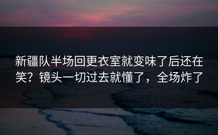 新疆队半场回更衣室就变味了后还在笑？镜头一切过去就懂了，全场炸了