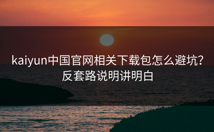 kaiyun中国官网相关下载包怎么避坑？反套路说明讲明白